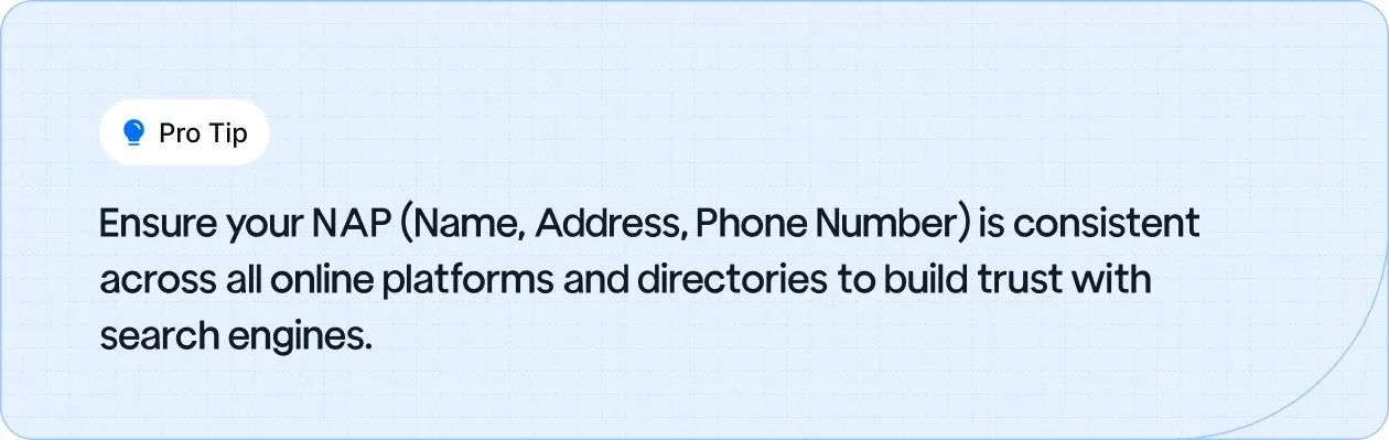 Keep your NAP (Name, Address, Phone Number) consistent across platforms to improve trust and SEO performance.