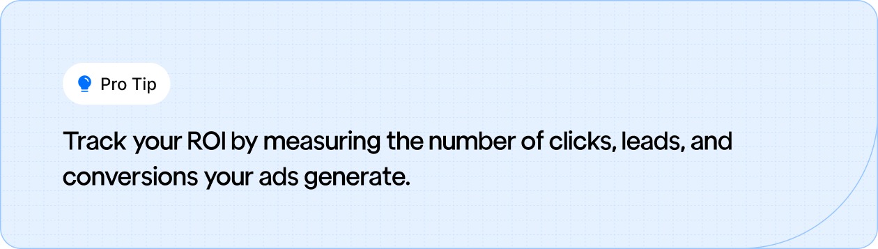 Track your ROI by measuring the number of clicks, leads, and conversions your ads generate.