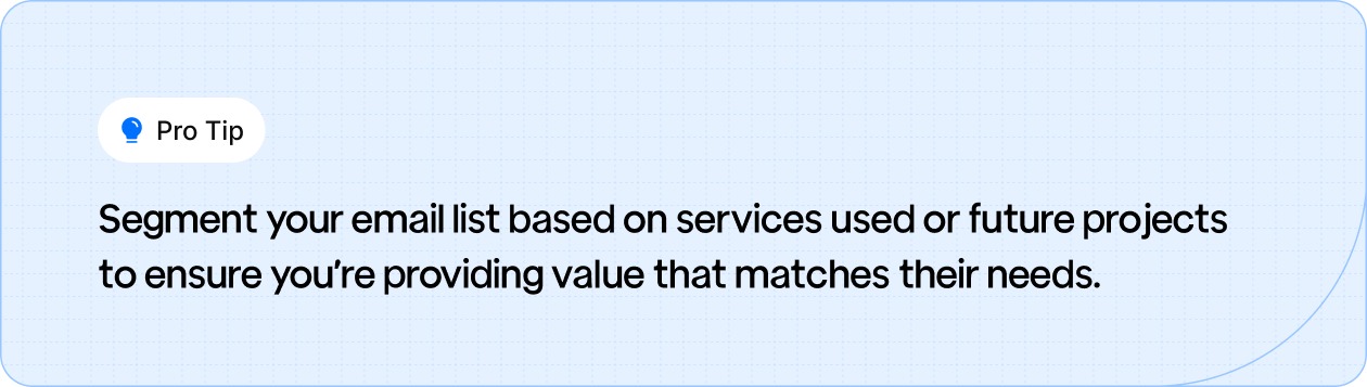 Segment your email list based on services used or future projects to ensure you’re providing value that matches their needs.