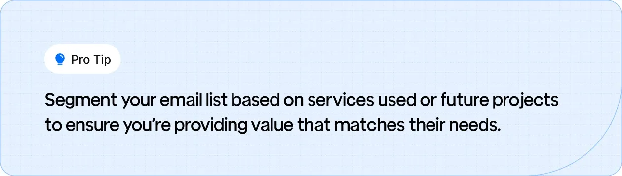 Segment your email list based on services used or future projects to ensure you’re providing value that matches their needs.