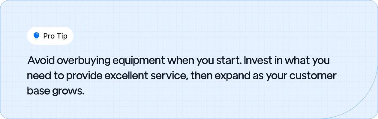 Start with essential equipment, then expand as your customer base grows to avoid overspending.