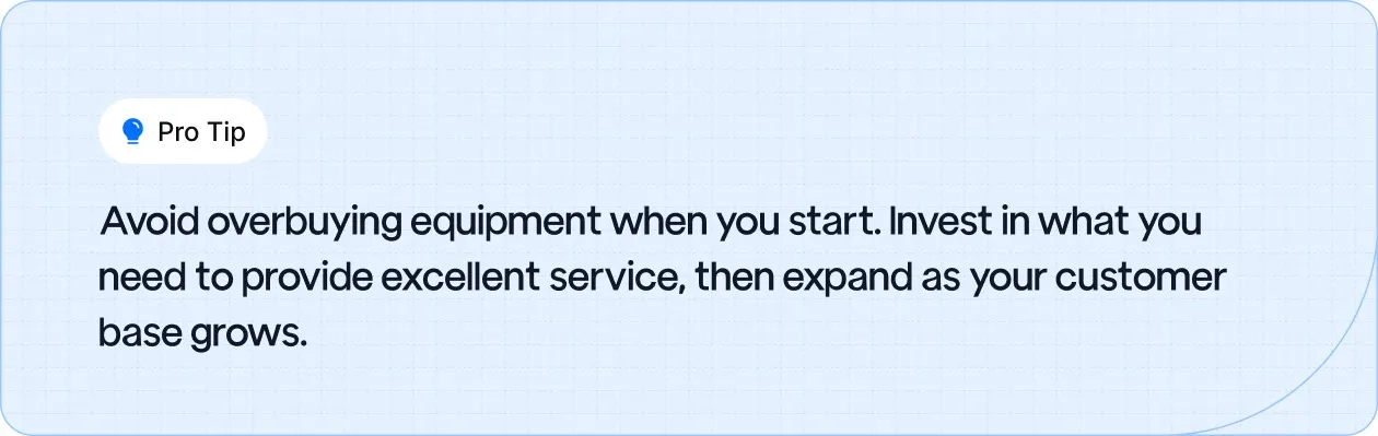 Start with essential equipment, then expand as your customer base grows to avoid overspending.