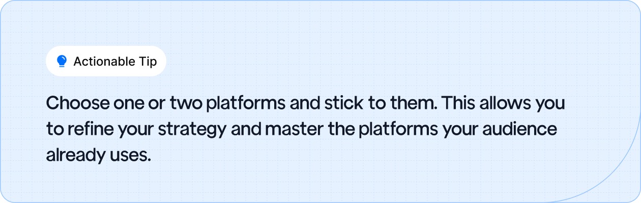 Choose one or two platforms and stick to them. This allows you to refine your strategy and master the platforms your audience already uses.