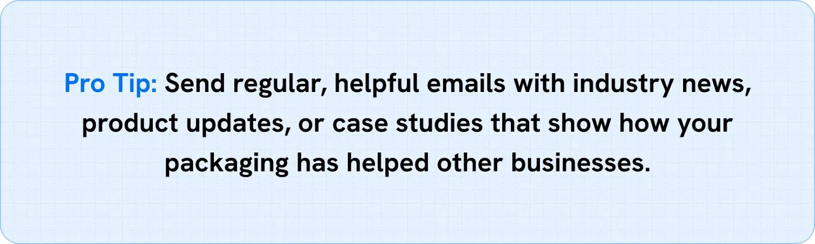 Send regular, helpful emails with industry news, product updates, or case studies that show how your packaging has helped other businesses.