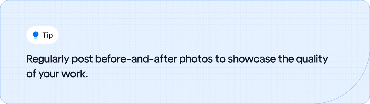 Regularly post before-and-after photos to showcase the quality of your work.