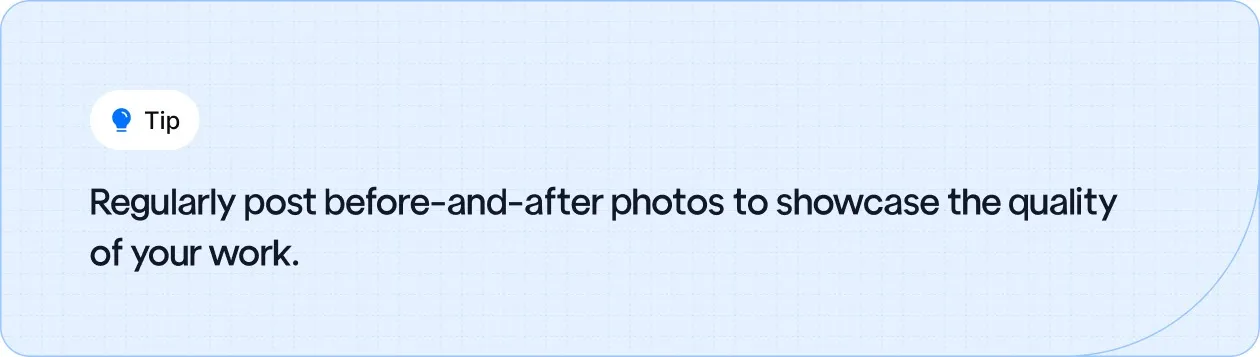Regularly post before-and-after photos to showcase the quality of your work.