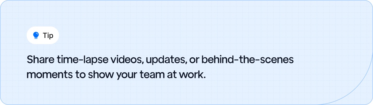 Share time-lapse videos, updates, or behind-the-scenes moments to show your team at work.