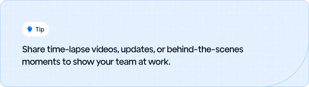 Share time-lapse videos, updates, or behind-the-scenes moments to show your team at work.