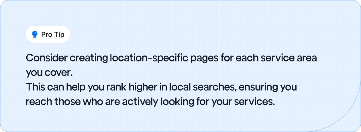 Create location-specific pages for each service area to improve local search rankings and reach customers actively looking for your services.