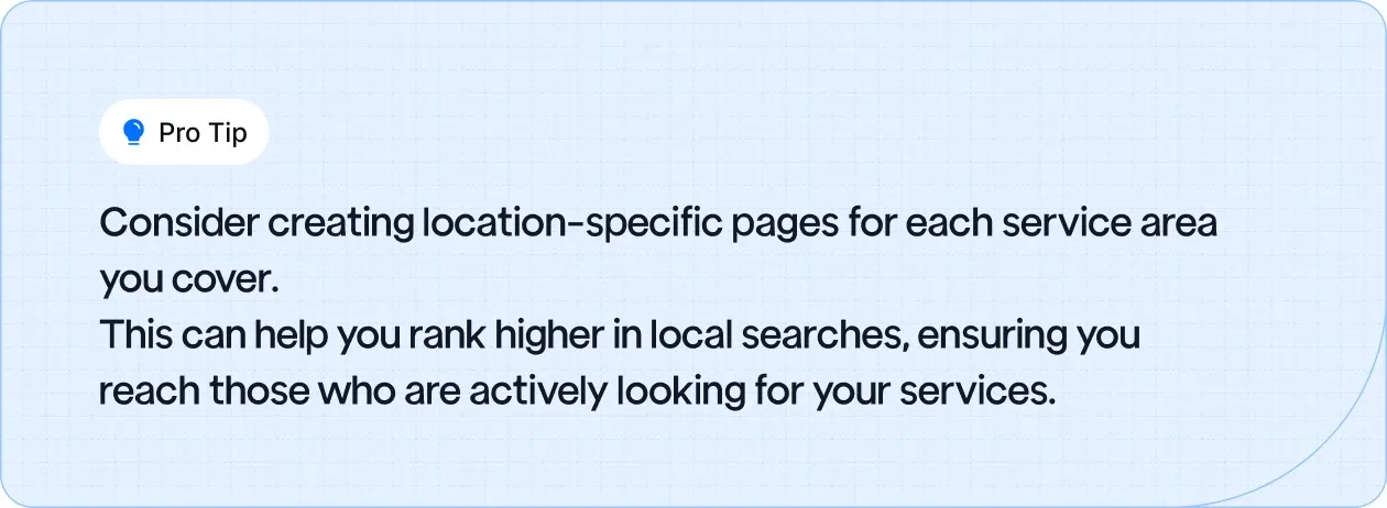 Create location-specific pages for each service area to improve local search rankings and reach customers actively looking for your services.