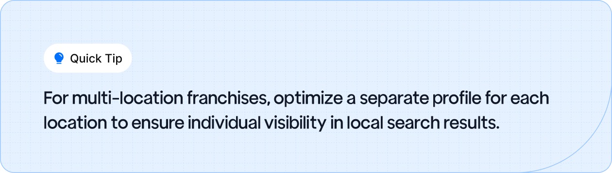 For multi-location franchises, optimize a separate profile for each location to ensure individual visibility in local search results.