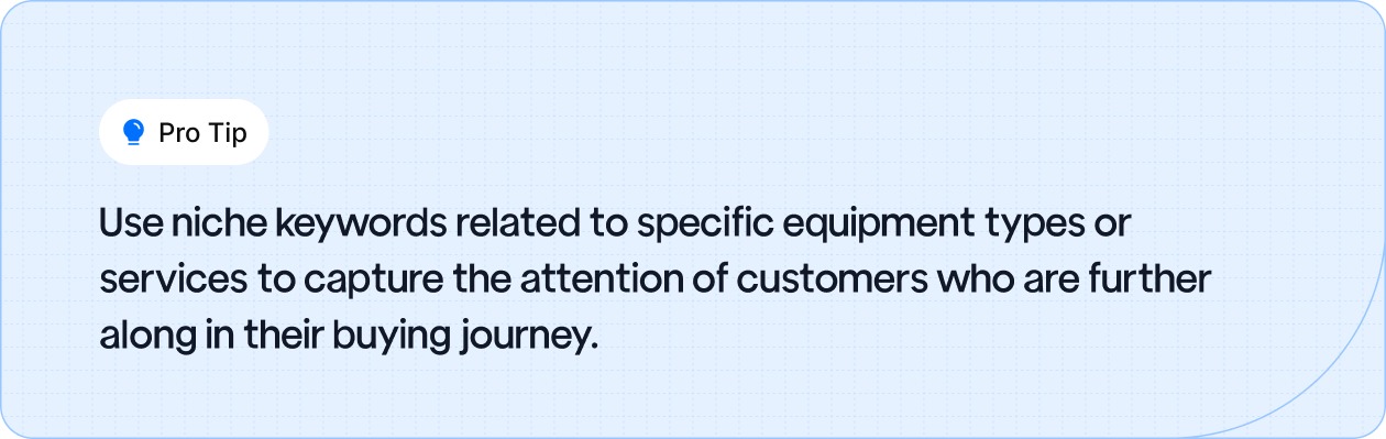 Use niche keywords related to specific equipment types or services to capture the attention of customers who are further along in their buying journey.