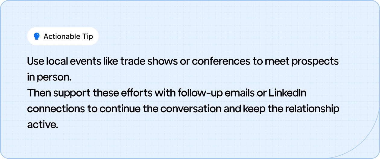 Use local events like trade shows or conferences to meet prospects in person.