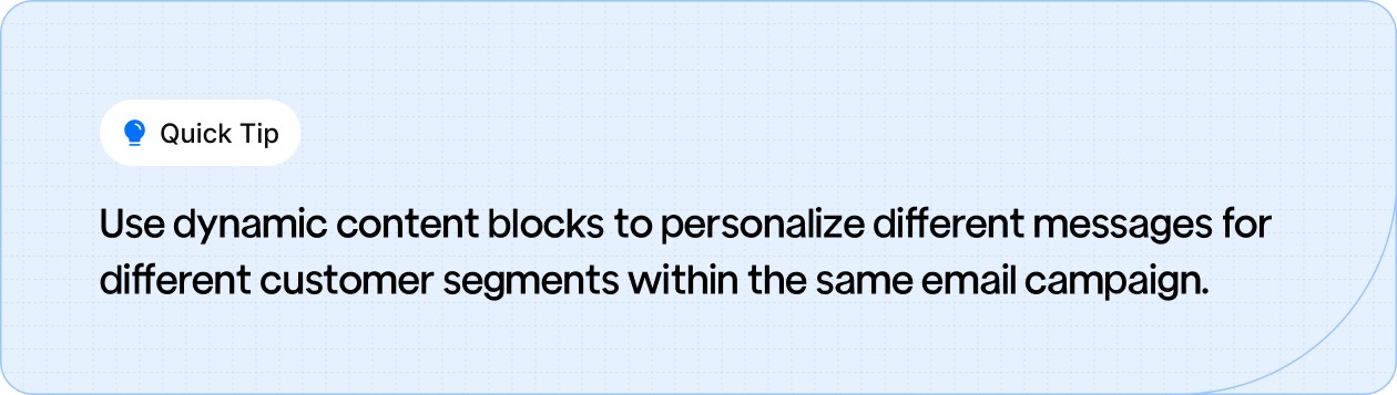 Use dynamic content blocks to personalize messages for different customer segments within a single email campaign.