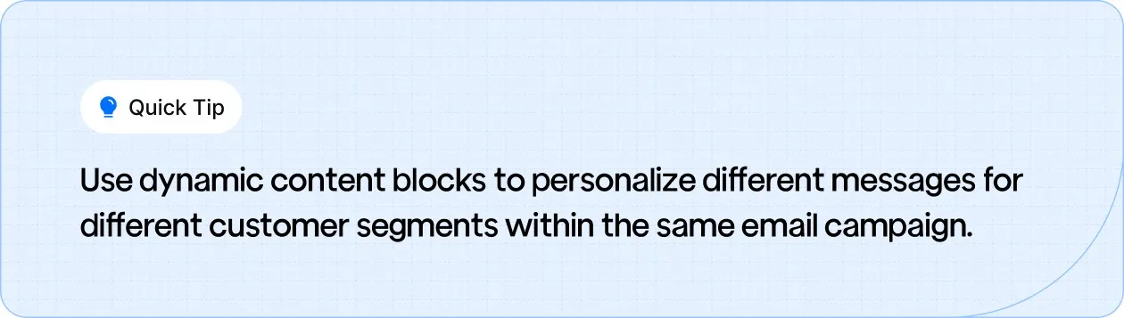 Use dynamic content blocks to personalize messages for different customer segments within a single email campaign.