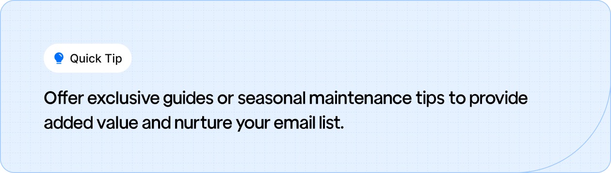 Offer exclusive guides or seasonal maintenance tips to add value and nurture your email list.