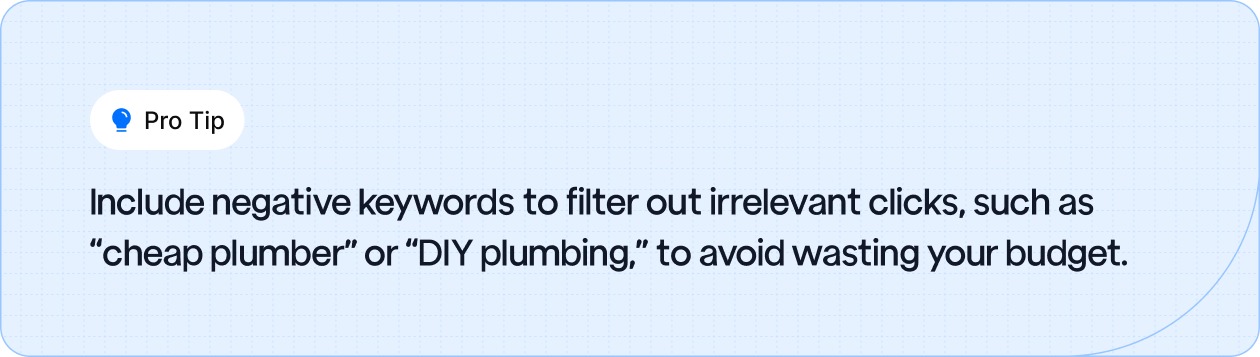 Include negative keywords to filter out irrelevant clicks, such as “cheap plumber” or “DIY plumbing,” to avoid wasting your budget.