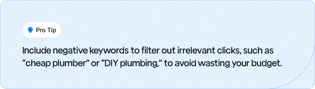 Include negative keywords to filter out irrelevant clicks, such as “cheap plumber” or “DIY plumbing,” to avoid wasting your budget.