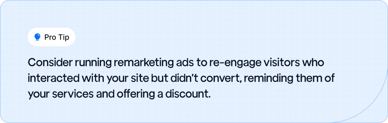Consider running remarketing ads to re-engage visitors who interacted with your site but didn’t convert, reminding them of your services and offering a discount.