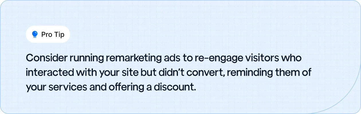Consider running remarketing ads to re-engage visitors who interacted with your site but didn’t convert, reminding them of your services and offering a discount.