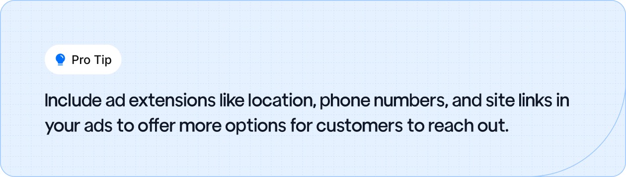 Include ad extensions like location, phone numbers, and site links in your ads to offer more options for customers to reach out.