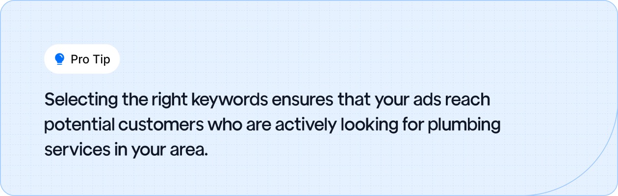 Choose the right keywords to reach customers actively searching for plumbing services in your area.