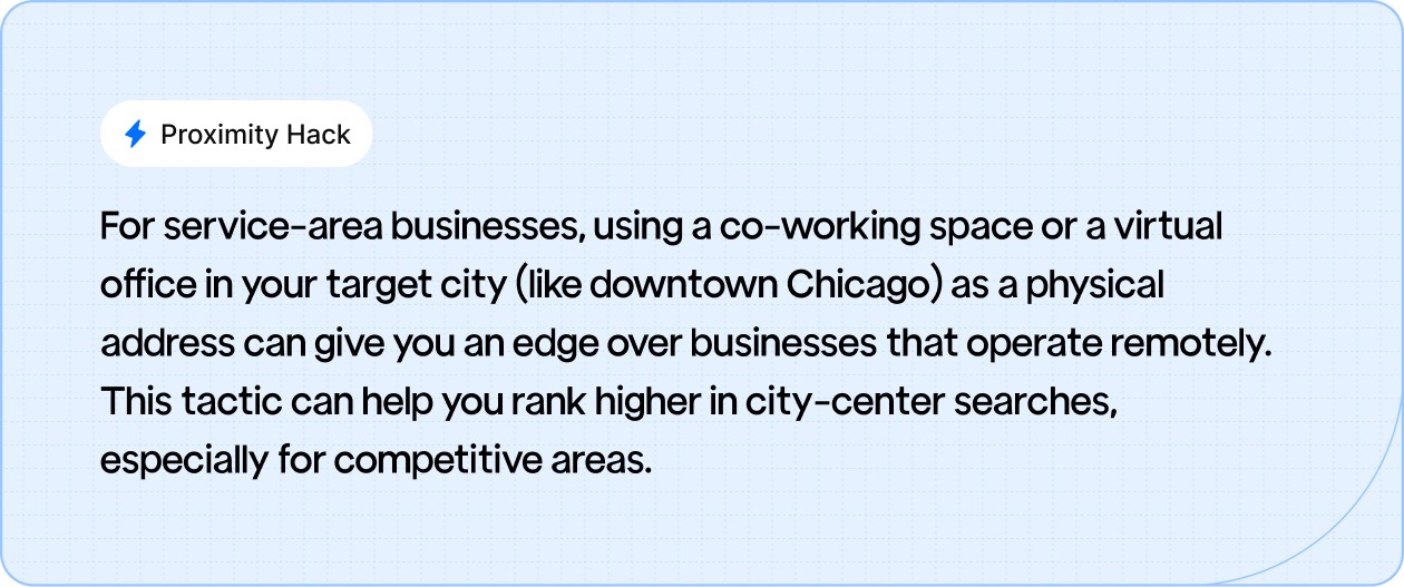 Proximity Hack: For service-area businesses, using a co-working space or a virtual office in your target city (like downtown Chicago) as a physical address can give you an edge over businesses that operate remotely