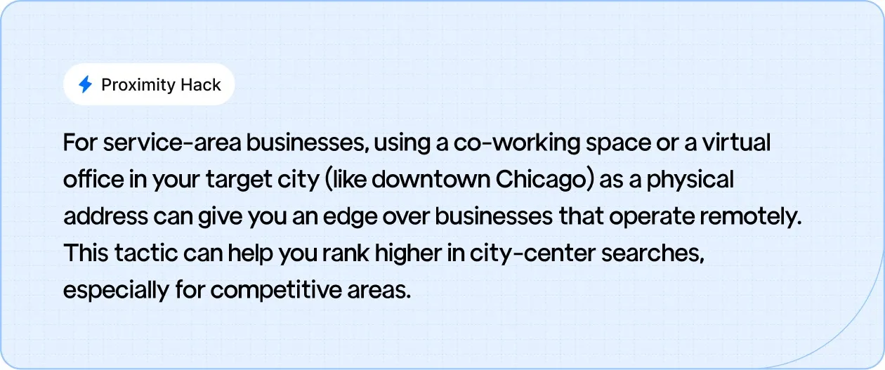 Proximity Hack: For service-area businesses, using a co-working space or a virtual office in your target city (like downtown Chicago) as a physical address can give you an edge over businesses that operate remotely