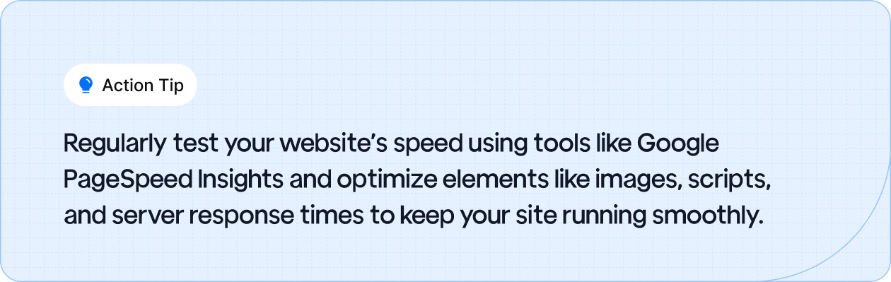 Action Tip: Regularly test your website's speed using tools like Google PageSpeed Insights and optimize elements like images, scripts, and server response times to keep your site running smoothly.