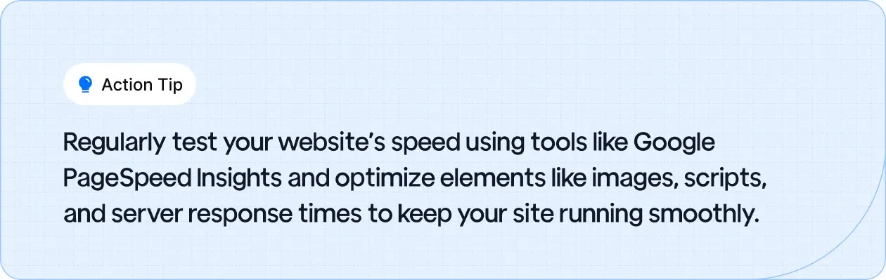 Action Tip: Regularly test your website's speed using tools like Google PageSpeed Insights and optimize elements like images, scripts, and server response times to keep your site running smoothly.