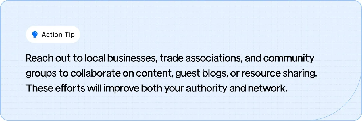 Action Tip: Reach out to local businesses, trade associations, and community groups to collaborate on content, guest blogs, or resource sharing.