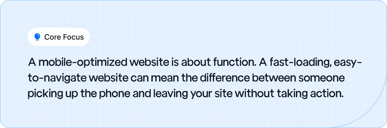 A mobile-optimized website is about function. A fast-loading, easy-to-navigate website can mean the difference between someone picking up the phone and leaving your site without taking action.