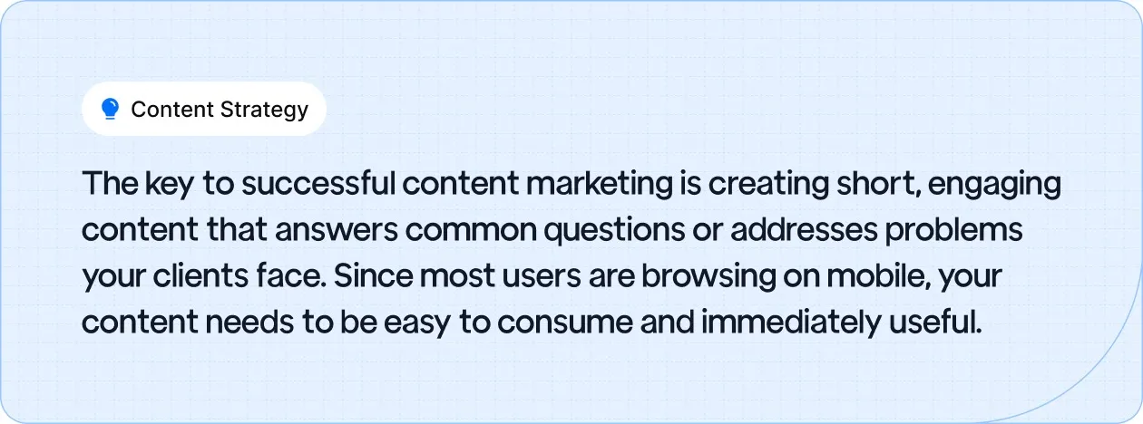 Content Strategy: The key to successful content marketing is creating short, engaging content that answers common questions or addresses problems your clients face.