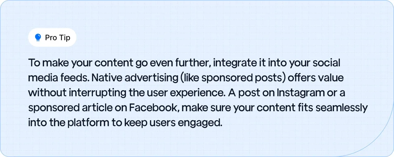Pro Tip: To make your content go even further, integrate it into your social media feeds. Native advertising (like sponsored posts) offers value without interrupting the user experience.