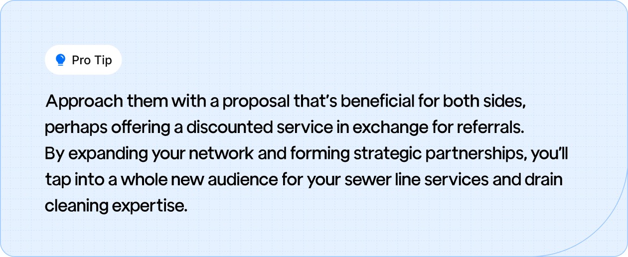Tip: Approach them with a proposal that’s beneficial for both sides, perhaps offering a discounted service in exchange for referrals.