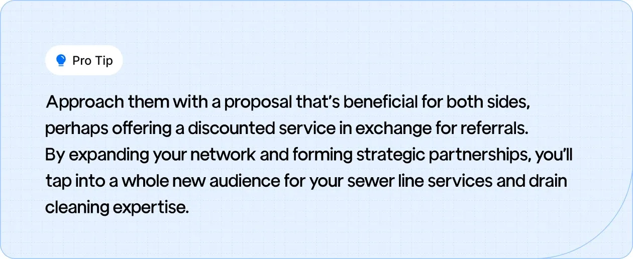 Tip: Approach them with a proposal that’s beneficial for both sides, perhaps offering a discounted service in exchange for referrals.