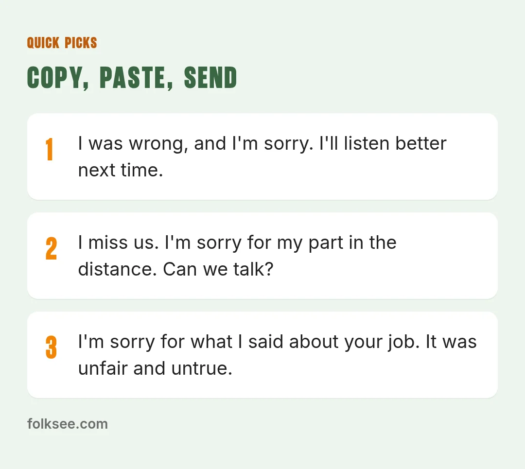 Quick picks: I'm sorry I snapped at you yesterday. You didn't deserve that, and I'd like to make it right. / I missed your birthday dinner and I have no good excuse. I'm sorry. Can I take you out this week? / I was wrong, and I'm sorry. I'll listen b