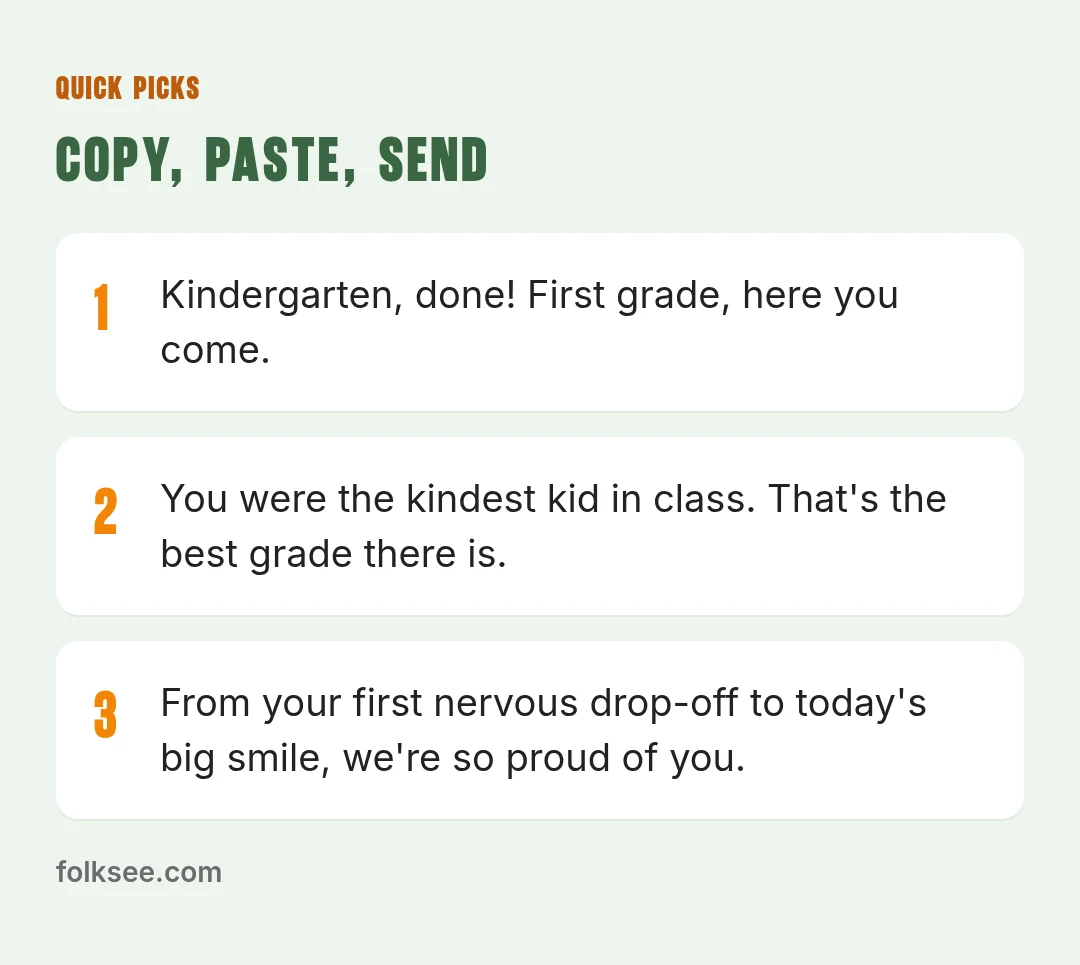 Quick picks: Congratulations, little grad! You learned to write your name, tie your shoes and make a hundred friends. / From your first nervous drop-off to today's big smile, we're so proud of you. / Kindergarten, done! First grade, here you come.