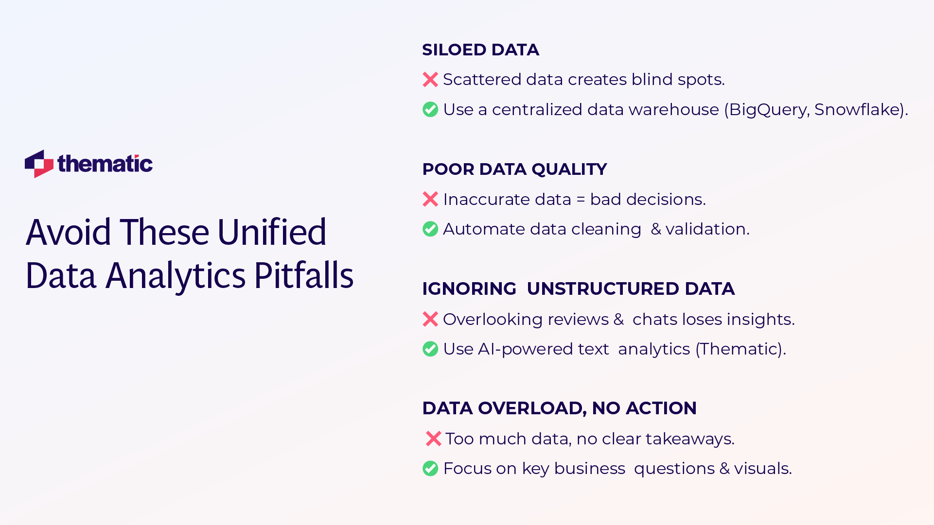 This image shows an infographic titled "Avoid These Unified Data Analytics Pitfalls" with the Thematic company logo in the top left corner. The infographic presents four common data analytics challenges and their solutions: 1. SILOED DATA - ❌ Scattered data creates blind spots. - ✅ Use a centralized data warehouse (BigQuery, Snowflake). 2. POOR DATA QUALITY - ❌ Inaccurate data = bad decisions. - ✅ Automate data cleaning & validation. 3. IGNORING UNSTRUCTURED DATA - ❌ Overlooking reviews & chats loses insights. - ✅ Use AI-powered text analytics (Thematic). 4. DATA OVERLOAD, NO ACTION - ❌ Too much data, no clear takeaways. - ✅ Focus on key business questions & visuals. The design uses a clean layout with red X marks for problems and green checkmarks for solutions, presented against a white background with navy blue headings.