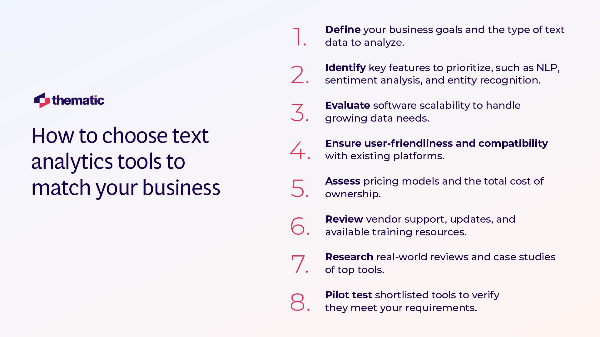 This image shows an infographic titled "How to choose text analytics tools to match your business" with the Thematic company logo. It presents 8 sequential steps for selecting text analytics tools: 1. Define your business goals and the type of text data to analyze 2. Identify key features to prioritize, such as NLP, sentiment analysis, and entity recognition 3. Evaluate software scalability to handle growing data needs 4. Ensure user-friendliness and compatibility with existing platforms 5. Assess pricing models and the total cost of ownership 6. Review vendor support, updates, and available training resources 7. Research real-world reviews and case studies of top tools 8. Pilot test shortlisted tools to verify they meet your requirements The information is presented in a clean, professional layout with numbers in red and corresponding text in dark blue/purple, making it easy to follow the step-by-step process for evaluating and selecting text analytics tools.