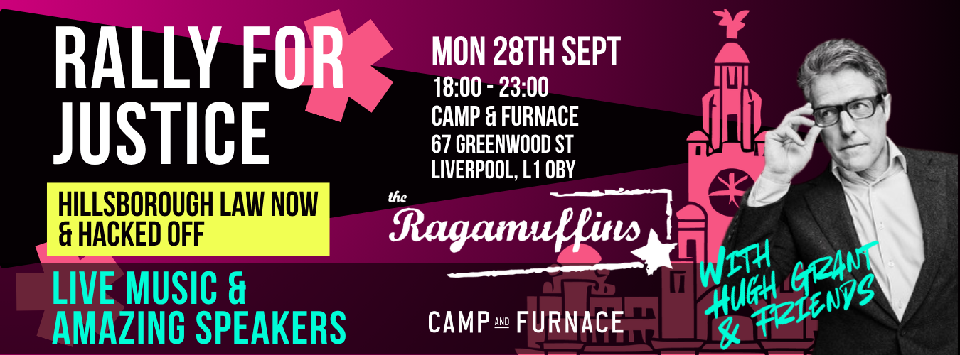 Rally for Justice. Monday 28 September, 18:00-23:00, Camp and Furnace, 67 Greenland Street, Liverpool L1 0BY. Hillsborough Law Now and Hacked Off. Live music and amazing speakers, with the Ragamuffins, and with Hugh Grant and friends.