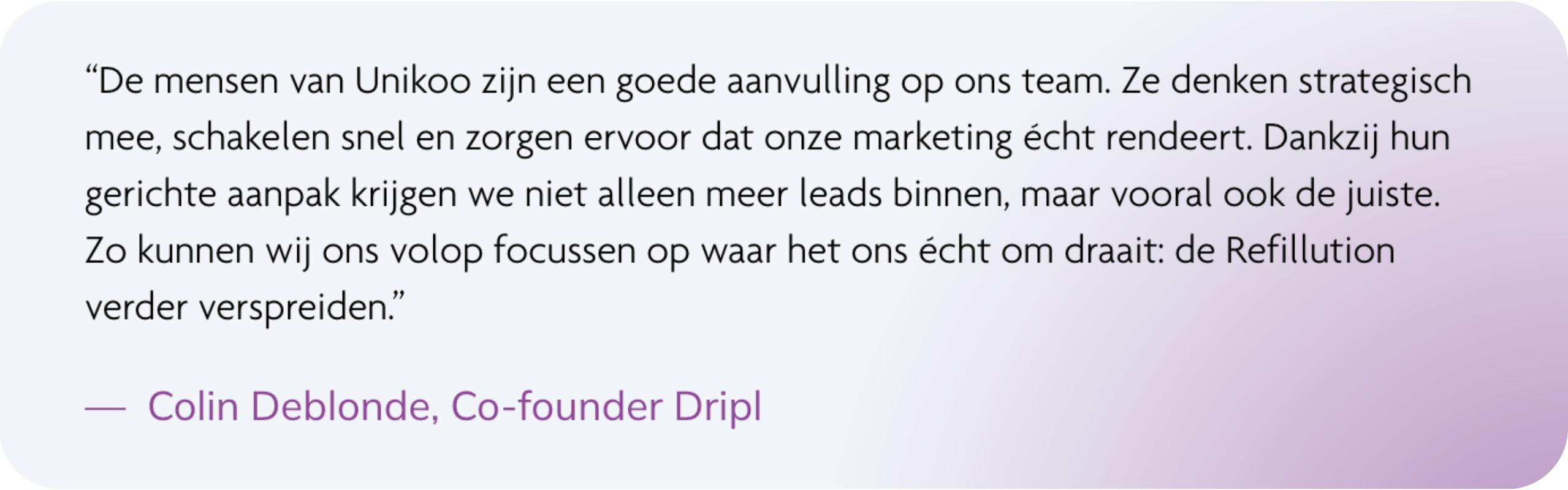 “De mensen van Unikoo zijn een goede aanvulling op ons team. Ze denken strategisch mee, schakelen snel en zorgen ervoor dat onze marketing écht rendeert. Dankzij hun gerichte aanpak krijgen we niet alleen meer leads binnen, maar vooral ook de juiste. Zo kunnen wij ons volop focussen op waar het ons écht om draait: de Refillution verder verspreiden.” — Colin Deblonde, Co-founder