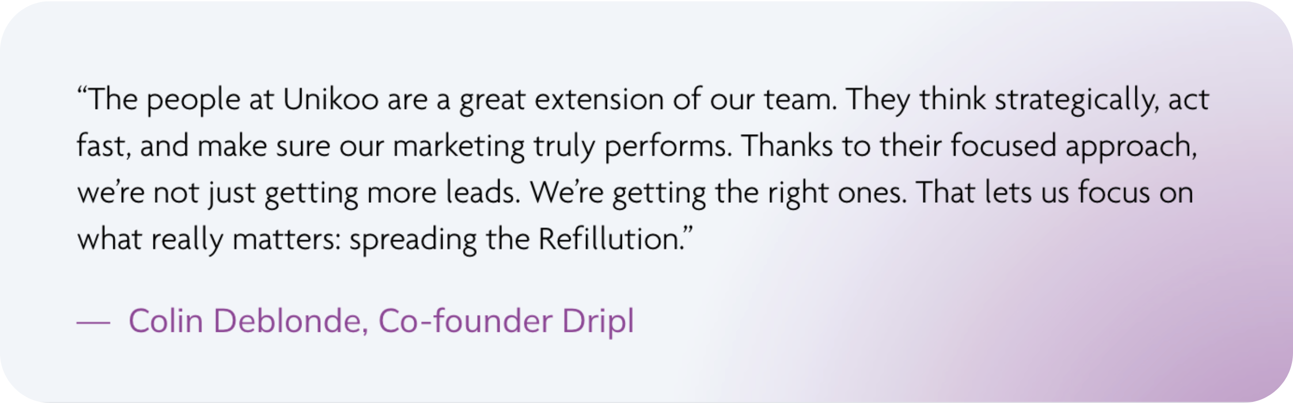 “The people at Unikoo are a great extension of our team. They think strategically, act fast, and make sure our marketing truly performs. Thanks to their focused approach, we’re not just getting more leads. We’re getting the right ones. That lets us focus on what really matters: spreading the Refillution.” — Colin Deblonde, Co-founder