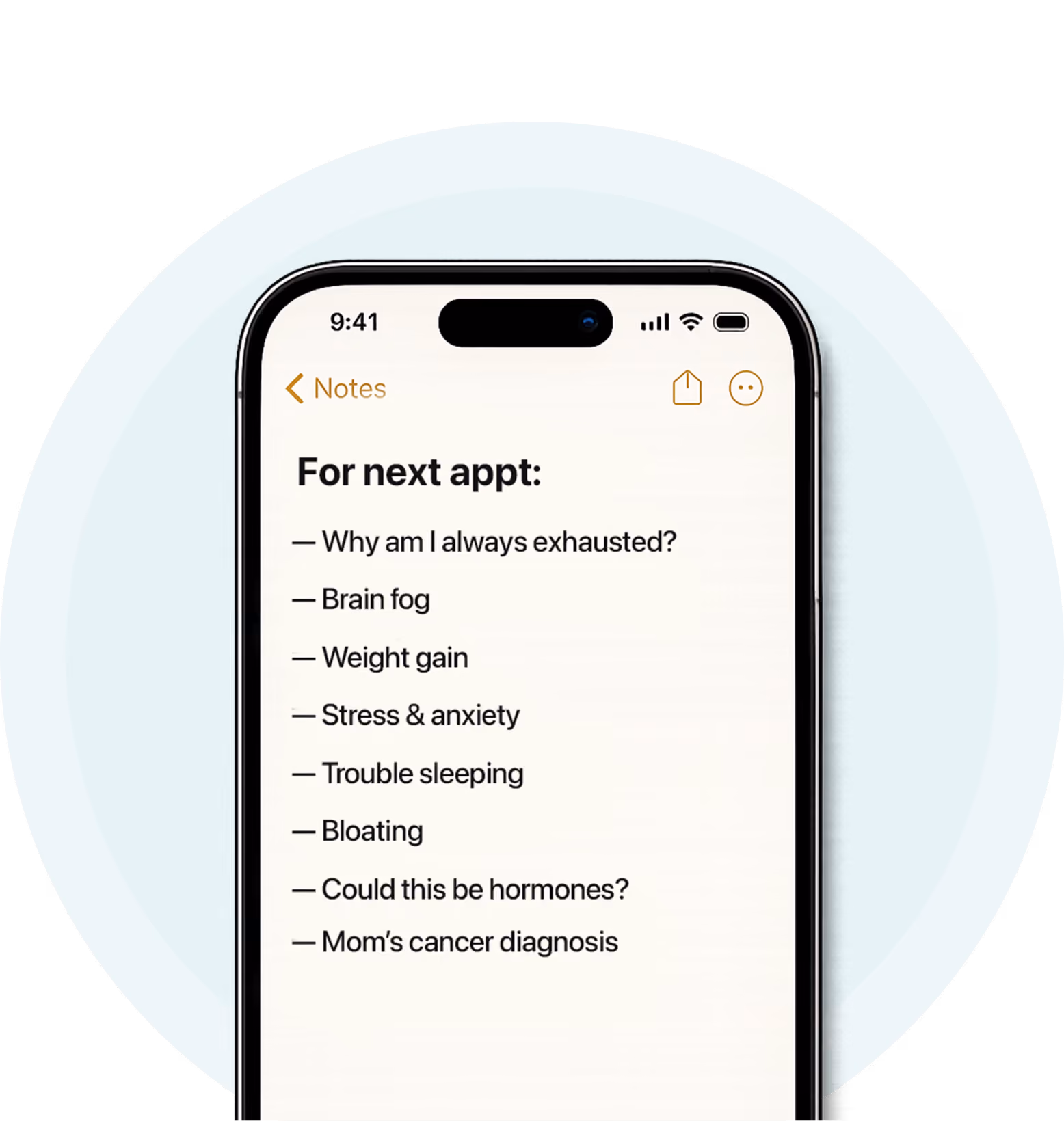 A smartphone displaying a Notes app checklist titled “For next appt:” with questions and symptoms to discuss at a healthcare visit. The list includes: Why am I always exhausted?, Brain fog, Weight gain, Stress & anxiety, Trouble sleeping, Bloating, Could this be hormones?, and Mom’s cancer diagnosis. The image illustrates preparing for a medical appointment by tracking symptoms and health concerns.