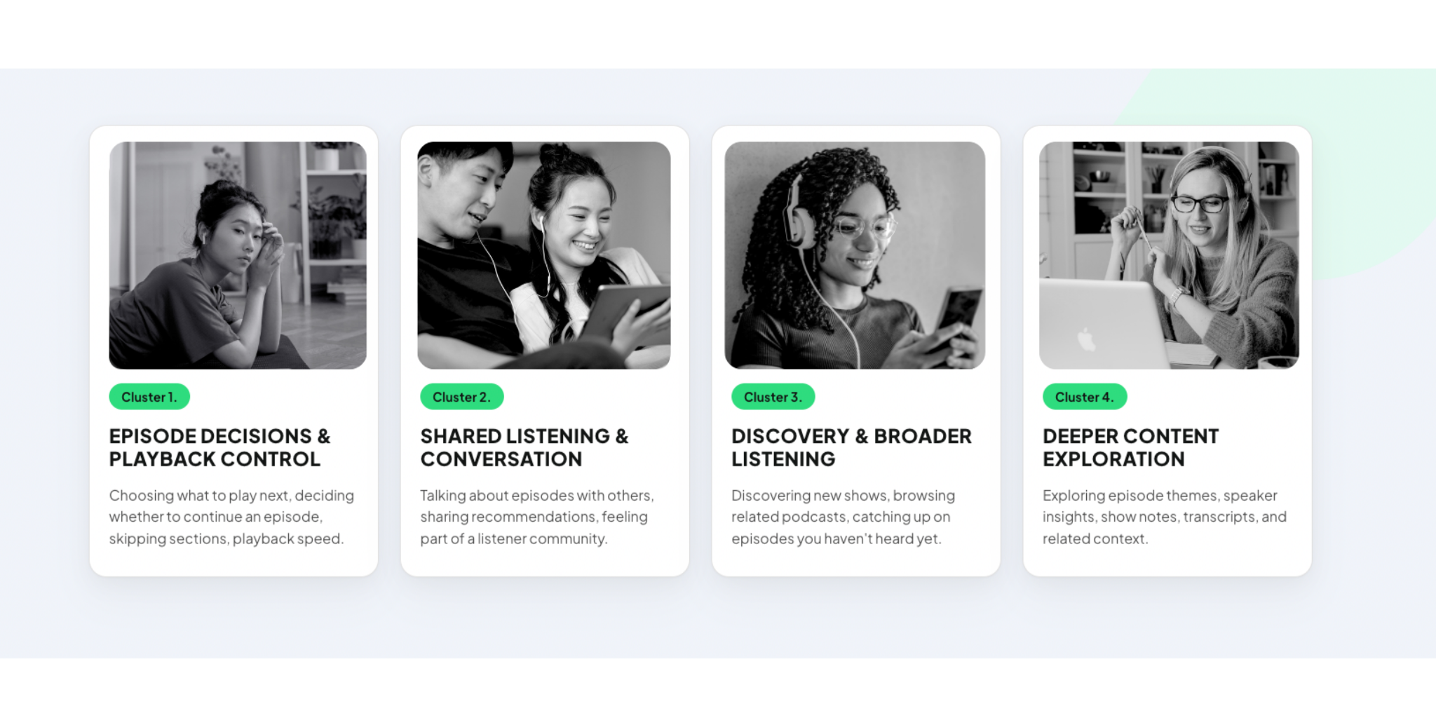 Cluster 1 – Episode Decisions & Playback Control: Choosing what to play next, deciding whether to continue an episode, skipping sections, playback speed Cluster 2 – Shared Listening & Conversation: Talking about episodes with others, sharing recommendations, feeling part of a listener community Cluster 3 – Discovery & Broader Listening: Discovering new shows, browsing related podcasts, catching up on episodes you haven’t heard yet Cluster 4 – Deeper Content Exploration: Exploring episode themes, speaker insights, show notes, transcripts, and related context