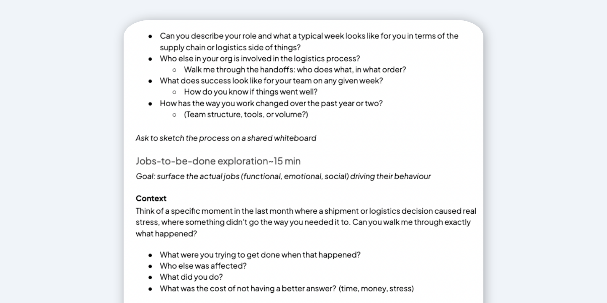 Screenshot of part of a JTBD user interview script. The content is structured with bullet points and sections, containing questions and prompts related to supply chain logistics and job functions. The document is organized with clear headings and subheadings, separating different sections such as "Jobs-to-be-done exploration" and "Context." The text also includes instructional prompts like asking to sketch processes on a shared whiteboard. Transcribed Text: Can you describe your role and what a typical week looks like for you in terms of the supply chain or logistics side of things? Who else in your org is involved in the logistics process? Walk me through the handoffs: who does what, in what order? What does success look like for your team on any given week? How do you know if things went well? How has the way you work changed over the past year or two? (Team structure, tools, or volume?) Ask to sketch the process on a shared whiteboard Jobs-to-be-done exploration ~15 min Goal: surface the actual jobs (functional, emotional, social) driving their behaviour Context Think of a specific moment in the last month where a shipment or logistics decision caused real stress, where something didn’t go the way you needed it to. Can you walk me through exactly what happened? What were you trying to get done when that happened? Who else was affected? What did you do? What was the cost of not having a better answer? (time, money, stress)