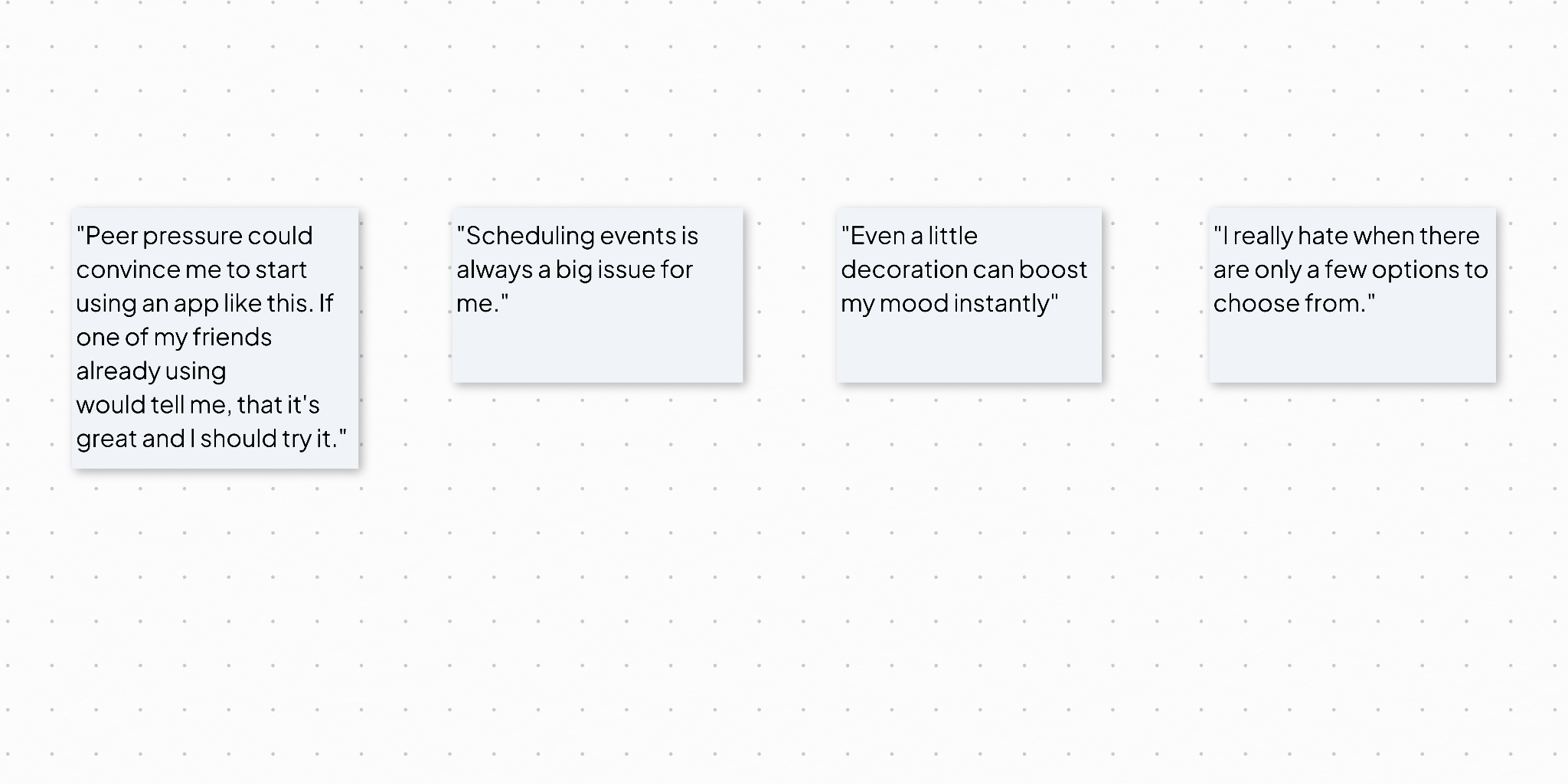 Sticky notes with user quotes. 1. Peer oressure could convince me to start using an app like this. If one of my friends already using [it] would tell me that it's great and I should try it." 2. "Scheduling events is always a big issue for me." 3. "Even a little decoration can boost my mood instantly." 4. "I really hate when there are only a few options to choose from."