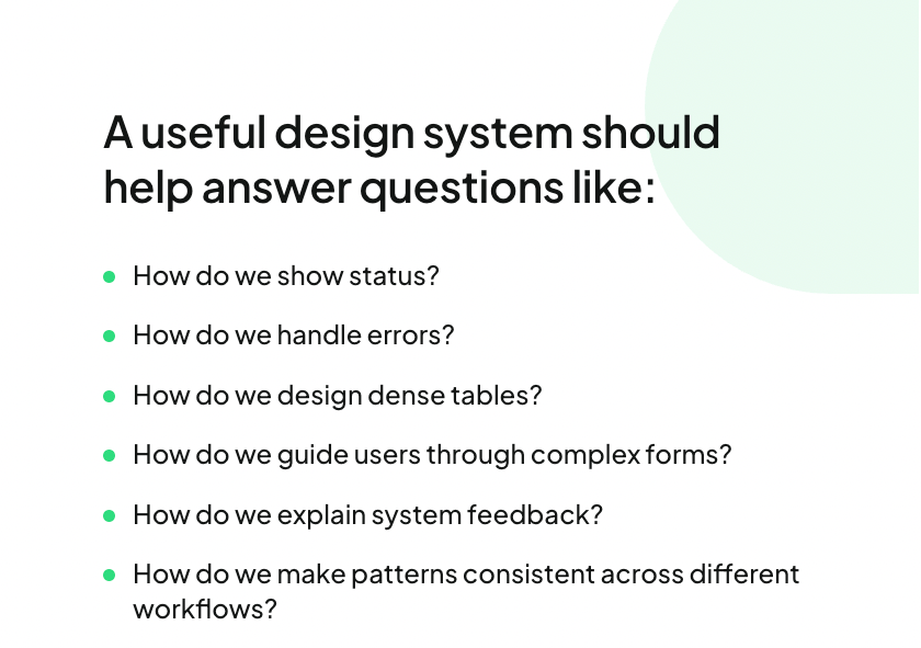 A useful design system should help answer questions like:How do we show status?How do we handle errors?How do we design dense tables?How do we guide users through complex forms?How do we explain system feedback?How do we make patterns consistent across different workflows?