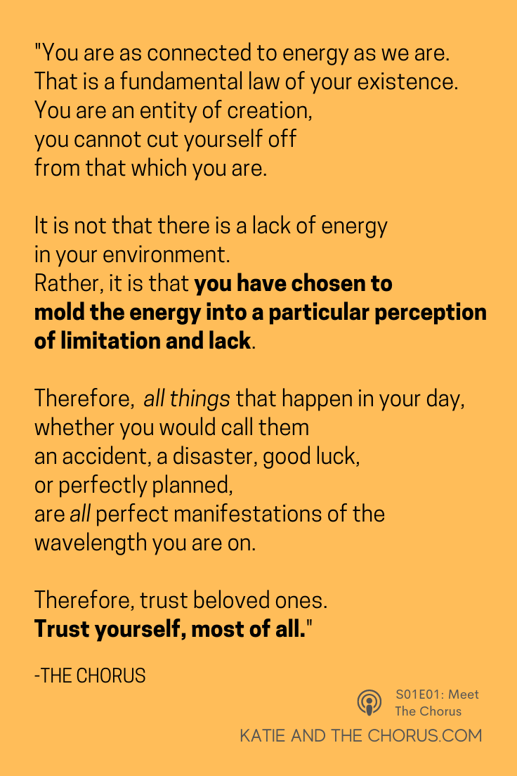 Quote: "You are as connected to energy as we are. That is a fundamental law of your existence. You are an entity of creation, you cannot cut yourself off from that which you are. It is not that there is a lack of energy in your environment. Rather, it is that you have chosen to mold the energy into a particular perception of limitation and lack. Therefore, all things that happen in your day, whether you would call them an accident, a disaster, good luck, or perfectly planned are all perfect manifestations of the wavelength you are on. Therefore, trust beloved ones. Trust yourself, most of all."