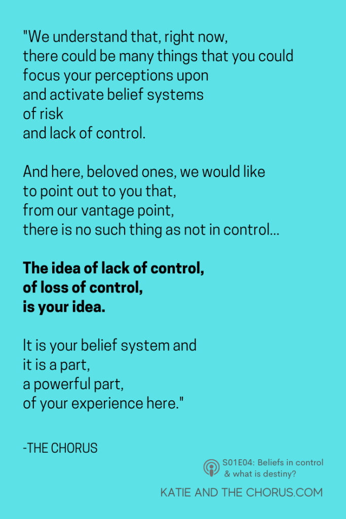 Quote: "We understand that, right now, there could be many things that you could focus your perceptions upon and activate belief systems of risk and lack of control. And here, beloved ones, we would like to point out to you that, from our vantage point, there is no such thing as not in control...The idea of lack of control, of loss of control, is your idea. It is your belief system and it is a part, a powerful part, of your experience here."
